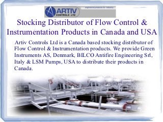 Stocking Distributor of Flow Control &
Instrumentation Products in Canada and USA
  Artiv Controls Ltd is a Canada based stocking distributor of
  Flow Control & Instrumentation products. We provide Green
  Instruments AS, Denmark, BILCO Antifire Engineering Srl,
  Italy & LSM Pumps, USA to distribute their products in
  Canada.
 