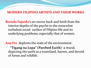 MODERN FILIPINO ARTISTS AND THEIR WORKS 
Brenda Fajardo’s art moves back and forth from the 
interior depths of the psyche to the somewhat 
turbulent social surface of Filipino life and its 
underlying problems, especially that of women. 
Ana Fer deplores the state of the environment. 
“Tigang na Lupa” (Parched Earth) -a mural, 
depicting the earth as a wasteland, barren, and devoid 
of forest and wildlife. 
 