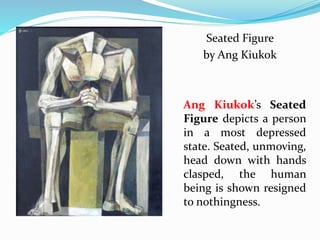 Seated Figure 
by Ang Kiukok 
Ang Kiukok’s Seated 
Figure depicts a person 
in a most depressed 
state. Seated, unmoving, 
head down with hands 
clasped, the human 
being is shown resigned 
to nothingness. 
 