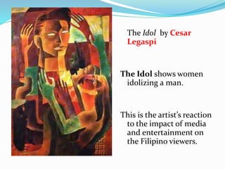 The Idol by Cesar 
Legaspi 
The Idol shows women 
idolizing a man. 
This is the artist’s reaction 
to the impact of media 
and entertainment on 
the Filipino viewers. 
 