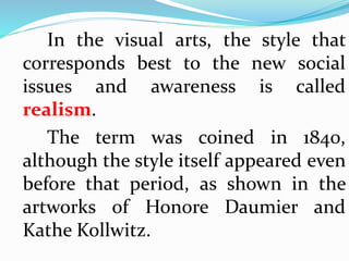 In the visual arts, the style that 
corresponds best to the new social 
issues and awareness is called 
realism. 
The term was coined in 1840, 
although the style itself appeared even 
before that period, as shown in the 
artworks of Honore Daumier and 
Kathe Kollwitz. 
 