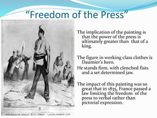 “Freedom of the Press” 
The implication of the painting is 
that the power of the press is 
ultimately greater than that of a 
king. 
The figure in working class clothes is 
Daumier’s hero. 
He stands firm, with clenched fists 
and a set determined jaw. 
The impact of this painting was so 
great that in 1835, France passed a 
law limiting the freedom of the 
press to verbal rather than 
pictorial expression. 
 