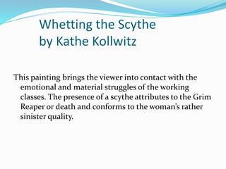 Whetting the Scythe 
by Kathe Kollwitz 
This painting brings the viewer into contact with the 
emotional and material struggles of the working 
classes. The presence of a scythe attributes to the Grim 
Reaper or death and conforms to the woman’s rather 
sinister quality. 
 