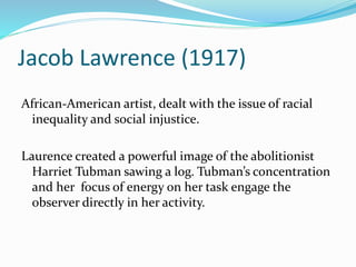 Jacob Lawrence (1917) 
African-American artist, dealt with the issue of racial 
inequality and social injustice. 
Laurence created a powerful image of the abolitionist 
Harriet Tubman sawing a log. Tubman’s concentration 
and her focus of energy on her task engage the 
observer directly in her activity. 
 