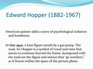 Edward Hopper (1882-1967) 
American painter adds a scene of psychological isolation 
and loneliness. 
In Gas 1940, a lone figure stands by a gas pump. The 
road, for Hopper is a symbol of travel and time that 
seems to continue beyond the frame. Juxtaposed with 
the road are the figure and station that “go nowhere,” 
as if frozen within the space of the picture plane. 
 