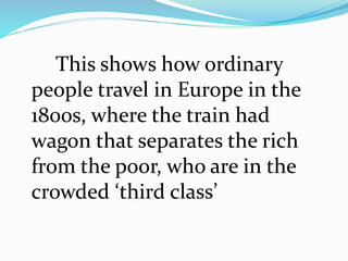 This shows how ordinary 
people travel in Europe in the 
1800s, where the train had 
wagon that separates the rich 
from the poor, who are in the 
crowded ‘third class’ 
 