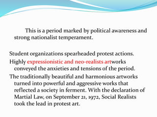 This is a period marked by political awareness and 
strong nationalist temperament. 
Student organizations spearheaded protest actions. 
Highly expressionistic and neo-realists artworks 
conveyed the anxieties and tensions of the period. 
The traditionally beautiful and harmonious artworks 
turned into powerful and aggressive works that 
reflected a society in ferment. With the declaration of 
Martial Law, on September 21, 1972, Social Realists 
took the lead in protest art. 
 