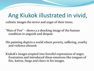 Ang Kiukok illustrated in vivid, 
cubistic images the terror and angst of their times. 
“Man of Fire” – shows a a shocking image of the human 
condition in anguish and despair. 
His painting depicts a world where poverty, suffering, cruelty 
and violence abound. 
Kiukok’s images erupted into forceful expressions of anger, 
frustration and introduced these emotions like tongues of 
fire, knives, fangs and claws in his images. 
 