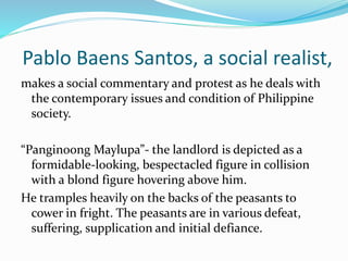 Pablo Baens Santos, a social realist, 
makes a social commentary and protest as he deals with 
the contemporary issues and condition of Philippine 
society. 
“Panginoong Maylupa”- the landlord is depicted as a 
formidable-looking, bespectacled figure in collision 
with a blond figure hovering above him. 
He tramples heavily on the backs of the peasants to 
cower in fright. The peasants are in various defeat, 
suffering, supplication and initial defiance. 
 