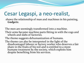 Cesar Legaspi, a neo-realist, 
shows the relationship of man and machines in his painting, 
Gadgets. 
The men are seemingly transformed into a machine. 
Their arms became machine parts fitting in with the cogs and 
wheels and slabs of factories. 
The theme suggests dehumanization of humans. 
The theme can also be interpreted in the light of the 
disadvantaged laborer or factory worker who deserves a fair 
share in the fruits of his toil and is entitled to a more 
humane treatment by the society, which exploits him 
despite benefiting from his services. 
 