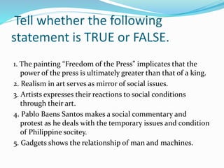 Tell whether the following 
statement is TRUE or FALSE. 
1. The painting “Freedom of the Press” implicates that the 
power of the press is ultimately greater than that of a king. 
2. Realism in art serves as mirror of social issues. 
3. Artists expresses their reactions to social conditions 
through their art. 
4. Pablo Baens Santos makes a social commentary and 
protest as he deals with the temporary issues and condition 
of Philippine socitey. 
5. Gadgets shows the relationship of man and machines. 
 