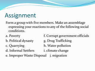 Assignment 
Form a group with five members. Make an assemblage 
expressing your reactions to any of the following social 
conditions. 
a. Poverty f. Corrupt government officials 
b. Political dynasty g. Drug Trafficking 
c. Quarrying h. Water pollution 
d. Informal Settlers i. climate change 
e. Improper Waste Disposal j. migration 
 
