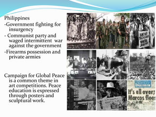 Philippines 
-Government fighting for 
insurgency 
- Communist party and 
waged intermittent war 
against the government 
-Firearms possession and 
private armies 
Campaign for Global Peace 
is a common theme in 
art competitions. Peace 
education is expressed 
through posters and 
sculptural work. 
 