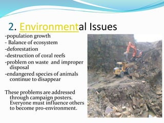 2. Environmental Issues 
-population growth 
- Balance of ecosystem 
-deforestation 
-destruction of coral reefs 
-problem on waste and improper 
disposal 
-endangered species of animals 
continue to disappear 
These problems are addressed 
through campaign posters. 
Everyone must influence others 
to become pro-environment. 
 