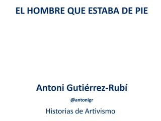 EL HOMBRE QUE ESTABA DE PIE 
Antoni Gutiérrez-Rubí 
@antonigr 
Historias de Artivismo 
 