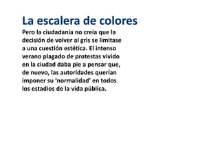 La escalera de colores 
Pero la ciudadanía no creía que la 
decisión de volver al gris se limitase 
a una cuestión estética. El intenso 
verano plagado de protestas vivido 
en la ciudad daba pie a pensar que, 
de nuevo, las autoridades querían 
imponer su ‘normalidad’ en todos 
los estadios de la vida pública. 
 