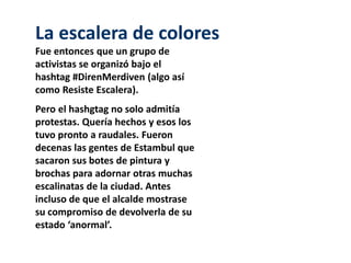 La escalera de colores 
Fue entonces que un grupo de 
activistas se organizó bajo el 
hashtag #DirenMerdiven (algo así 
como Resiste Escalera). 
Pero el hashgtag no solo admitía 
protestas. Quería hechos y esos los 
tuvo pronto a raudales. Fueron 
decenas las gentes de Estambul que 
sacaron sus botes de pintura y 
brochas para adornar otras muchas 
escalinatas de la ciudad. Antes 
incluso de que el alcalde mostrase 
su compromiso de devolverla de su 
estado ‘anormal’. 
 