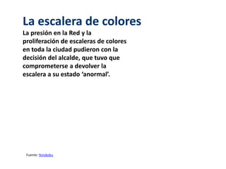 La escalera de colores 
La presión en la Red y la 
proliferación de escaleras de colores 
en toda la ciudad pudieron con la 
decisión del alcalde, que tuvo que 
comprometerse a devolver la 
escalera a su estado ‘anormal’. 
Fuente: Yorokobu 
