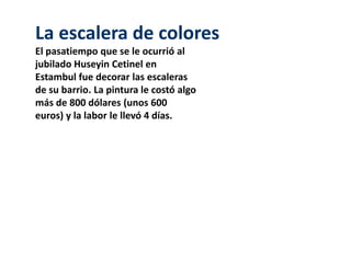 La escalera de colores 
El pasatiempo que se le ocurrió al 
jubilado Huseyin Cetinel en 
Estambul fue decorar las escaleras 
de su barrio. La pintura le costó algo 
más de 800 dólares (unos 600 
euros) y la labor le llevó 4 días. 
 