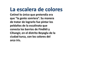 La escalera de colores 
Cetinel lo único que pretendía era 
que “la gente sonriera”. Su manera 
de tratar de lograrlo fue pintar los 
peldaños de la escalinata que 
conecta los barrios de Findikli y 
Cihangir, en el distrito Beyoglu de la 
ciudad turca, con los colores del 
arco iris. 
 