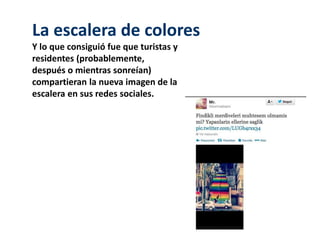 La escalera de colores 
Y lo que consiguió fue que turistas y 
residentes (probablemente, 
después o mientras sonreían) 
compartieran la nueva imagen de la 
escalera en sus redes sociales. 
 