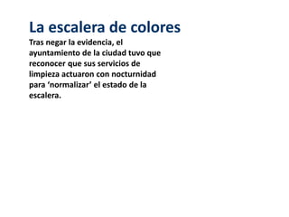 La escalera de colores 
Tras negar la evidencia, el 
ayuntamiento de la ciudad tuvo que 
reconocer que sus servicios de 
limpieza actuaron con nocturnidad 
para ‘normalizar’ el estado de la 
escalera. 
 