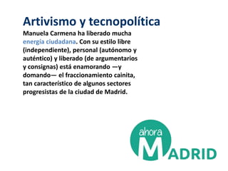 Artivismo y tecnopolítica
Manuela Carmena ha liberado mucha
energía ciudadana. Con su estilo libre
(independiente), personal (autónomo y
auténtico) y liberado (de argumentarios
y consignas) está enamorando ―y
domando― el fraccionamiento cainita,
tan característico de algunos sectores
progresistas de la ciudad de Madrid.
 