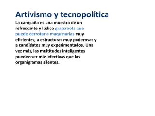 Artivismo y tecnopolítica
La campaña es una muestra de un
refrescante y lúdico grassroots que
puede derrotar a maquinarias muy
eficientes, a estructuras muy poderosas y
a candidatos muy experimentados. Una
vez más, las multitudes inteligentes
pueden ser más efectivas que los
organigramas silentes.
 
