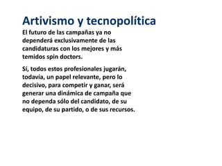 Artivismo y tecnopolítica
El futuro de las campañas ya no
dependerá exclusivamente de las
candidaturas con los mejores y más
temidos spin doctors.
Sí, todos estos profesionales jugarán,
todavía, un papel relevante, pero lo
decisivo, para competir y ganar, será
generar una dinámica de campaña que
no dependa sólo del candidato, de su
equipo, de su partido, o de sus recursos.
 