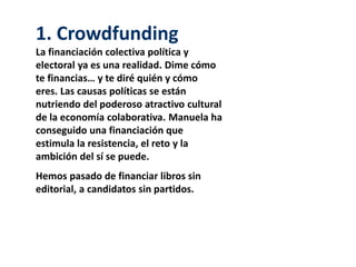 1. Crowdfunding
La financiación colectiva política y
electoral ya es una realidad. Dime cómo
te financias… y te diré quién y cómo
eres. Las causas políticas se están
nutriendo del poderoso atractivo cultural
de la economía colaborativa. Manuela ha
conseguido una financiación que
estimula la resistencia, el reto y la
ambición del sí se puede.
Hemos pasado de financiar libros sin
editorial, a candidatos sin partidos.
 