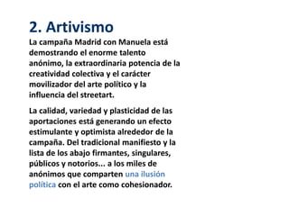2. Artivismo
La campaña Madrid con Manuela está
demostrando el enorme talento
anónimo, la extraordinaria potencia de la
creatividad colectiva y el carácter
movilizador del arte político y la
influencia del streetart.
La calidad, variedad y plasticidad de las
aportaciones está generando un efecto
estimulante y optimista alrededor de la
campaña. Del tradicional manifiesto y la
lista de los abajo firmantes, singulares,
públicos y notorios... a los miles de
anónimos que comparten una ilusión
política con el arte como cohesionador.
 