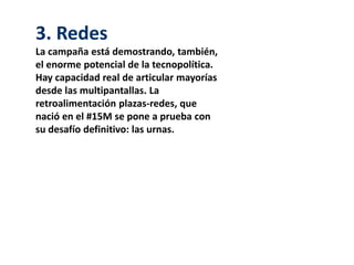 3. Redes
La campaña está demostrando, también,
el enorme potencial de la tecnopolítica.
Hay capacidad real de articular mayorías
desde las multipantallas. La
retroalimentación plazas-redes, que
nació en el #15M se pone a prueba con
su desafío definitivo: las urnas.
 