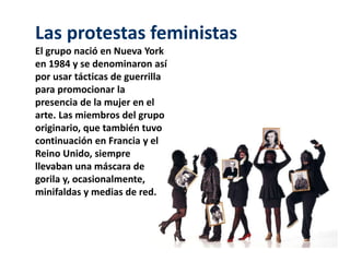 Las protestas feministas 
El grupo nació en Nueva York 
en 1984 y se denominaron así 
por usar tácticas de guerrilla 
para promocionar la 
presencia de la mujer en el 
arte. Las miembros del grupo 
originario, que también tuvo 
continuación en Francia y el 
Reino Unido, siempre 
llevaban una máscara de 
gorila y, ocasionalmente, 
minifaldas y medias de red. 
 