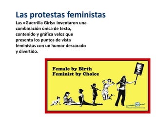 Las protestas feministas 
Las «Guerrilla Girls» inventaron una 
combinación única de texto, 
contenido y gráfica veloz que 
presenta los puntos de vista 
feministas con un humor descarado 
y divertido. 
 