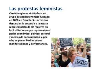 Las protestas feministas 
Otro ejemplo es «La Barbe», un 
grupo de acción feminista fundado 
en 2008 en Francia. Sus activistas 
denuncian la ausencia o la escasa 
representación de las mujeres en 
las instituciones que representan el 
poder económico, político, cultural 
y medios de comunicación y, por 
ello, se ponen barbas en sus 
manifestaciones y performances. 
 