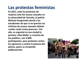 Las protestas feministas 
En 2011, ante las protestas de 
mujeres ante los acosos sexuales en 
la universidad de Toronto, el policía 
Michael Sanguinetti alertó a las 
estudiantes de que si no querían ser 
víctimas de acosos sexuales debían 
«evitar vestir como puercas». Por 
ello, se organizó en esa ciudad la 
primera «SlutWalk» o «marcha de 
las putillas», con 3.000 
participantes, para protestar contra 
los agresores y contra la postura del 
policía, quien se arrepintió 
públicamente. 
 