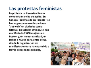 Las protestas feministas 
La protesta ha ido extendiendo 
como una mancha de aceite. En 
Canadá −además de en Toronto− se 
han organizado manifestaciones 
’slut walk’ en ciudades como 
Ottawa. En Estados Unidos, se han 
manifestado 2.000 mujeres en 
Boston y, en menor cantidad, en 
Dallas o Nueva York, entre otras, 
donde la organización de 
manifestaciones se ha expandido a 
través de las redes sociales. 
 