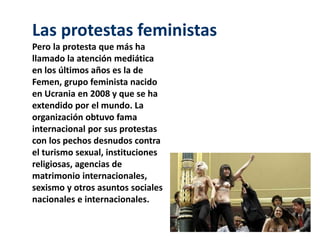 Las protestas feministas 
Pero la protesta que más ha 
llamado la atención mediática 
en los últimos años es la de 
Femen, grupo feminista nacido 
en Ucrania en 2008 y que se ha 
extendido por el mundo. La 
organización obtuvo fama 
internacional por sus protestas 
con los pechos desnudos contra 
el turismo sexual, instituciones 
religiosas, agencias de 
matrimonio internacionales, 
sexismo y otros asuntos sociales 
nacionales e internacionales. 
 
