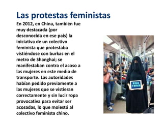 Las protestas feministas 
En 2012, en China, también fue 
muy destacada (por 
desconocida en ese país) la 
iniciativa de un colectivo 
feminista que protestaba 
vistiéndose con burkas en el 
metro de Shanghai; se 
manifestaban contra el acoso a 
las mujeres en este medio de 
transporte. Las autoridades 
habían pedido previamente a 
las mujeres que se vistieran 
correctamente y sin lucir ropa 
provocativa para evitar ser 
acosadas, lo que molestó al 
colectivo feminista chino. 
