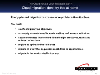 121212© Artizen, Inc. All rights reserved.
 clarify and plan your objectives.
 accurately evaluate benefits, costs and key performance indicators.
 secure committed involvement from the right executives, teams and
outsourced services.
 migrate to optimize time-to-market.
 migrate in a way that sequences capabilities to opportunities.
 migrate in the most cost-effective way.
The Cloud: what’s your migration plan?
Cloud migration: don’t try this at home
Poorly planned migration can cause more problems than it solves.
You must:
 