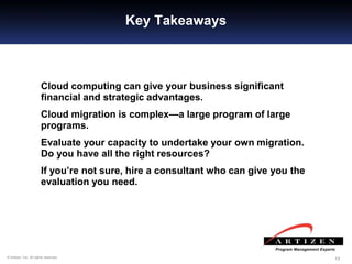 131313© Artizen, Inc. All rights reserved.
Key Takeaways
Cloud computing can give your business significant
financial and strategic advantages.
Cloud migration is complex—a large program of large
programs.
Evaluate your capacity to undertake your own migration.
Do you have all the right resources?
If you’re not sure, hire a consultant who can give you the
evaluation you need.
 
