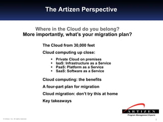 222© Artizen, Inc. All rights reserved.
The Artizen Perspective
Where in the Cloud do you belong?
More importantly, what’s your migration plan?
The Cloud from 30,000 feet
Cloud computing up close:
 Private Cloud on premises
 IaaS: Infrastructure as a Service
 PaaS: Platform as a Service
 SaaS: Software as a Service
Cloud computing: the benefits
A four-part plan for migration
Cloud migration: don’t try this at home
Key takeaways
 