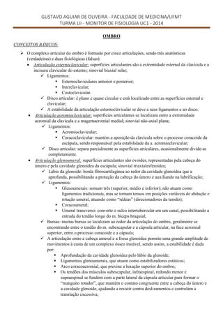 GUSTAVO AGUIAR DE OLIVEIRA - FACULDADE DE MEDICINA/UFMT
TURMA LII - MONITOR DE FISIOLOGIA UC1 - 2014
OMBRO
CONCEITOS BÁSICOS:
 O complexo articular do ombro é formado por cinco articulações, sendo três anatômicas
(verdadeiras) e duas fisiológicas (falsas):
 Articulação esternoclavicular: superfícies articulantes são a extremidade esternal da clavícula e a
incisura clavicular do esterno; sinovial biaxial selar;
 Ligamentos:
 Esternoclaviculares anterior e posterior;
 Interclavicular;
 Costoclavicular.
 Disco articular: é plano e quase circular e está localizado entre as superfícies esternal e
clavicular;
 A estabilidade da articulação esternoclavicular se deve a seus ligamentos e ao disco.
 Articulação acromioclavicular: superfícies articulantes se localizam entre a extremidade
acromial da clavícula e a magemacromial medial; sinovial não-axial plana;
 Ligamentos:
 Acromioclavicular;
 Coracoclavicular: mantém a aposição da clavícula sobre o processo coracoide da
escápula, sendo responsável pela estabilidade da a. acromioclavicular;
 Disco articular: separa parcialmente as superfícies articulares, ocasionalmente divide-as
completamente.
 Articulação glenoumeral: superfícies articulantes são ovoides, representadas pela cabeça do
úmero e pela cavidade glenoidea da escápula; sinovial triaxialesferoidea;
 Lábio da glenoide: borda fibrocartilagínea ao redor da cavidade glenoidea que a
aprofunda, possibilitando a proteção da cabeça do úmero e auxiliando na lubrificação;
 Ligamentos:
 Glenoumerais: somam três (superior, médio e inferior); não atuam como
ligamentos tradicionais, mas se tornam tensos em posições variáveis de abdução e
rotação umeral, atuando como “rédeas” (direcionadores da tensão);
 Coracoumeral;
 Umeral transverso: converte o sulco intertubercular em um canal, possibilitando a
entrada do tendão longo do m. bíceps braquial;
 Bursas: muitas bursas se localizam ao redor da articulação do ombro, geralmente se
encontrando entre o tendão do m. subescapular e a cápsula articular, na face acromial
superior, entre o processo coracoide e a cápsula;
 A articulação entre a cabeça umeral e a fossa glenoidea permite uma grande amplitude de
movimentos à custa de um complexo ósseo instável, sendo assim, a estabilidade é dada
por:
 Aprofundação da cavidade glenoidea pelo lábio da glenoide;
 Ligamentos glenoumerais, que atuam como estabilizadores estáticos;
 Arco coracoacromial, que previne a luxação superior do ombro;
 Os tendões dos músculos subescapular, infraespinal, redondo menor e
supraespinal se fundem com a parte lateral da cápsula articular para formar o
“manguito rotador”, que mantém o contato congruente entre a cabeça do úmero e
a cavidade glenoide, ajudando a resistir contra deslizamentos e controlam a
translação excessiva;
 