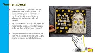 Pedro
Armijo
Tener en cuenta
► El Art Journal es lo que uno mismo
quiera que sea. Es una manera de
expresarnos y, con el tiempo y la
práctica, vamos aprendiendo a
relajarnos y a disfrutar más del
proceso.
► No hay limites de materiales, no te los
impongas tu mismo. ¿Puedo trabajar
de forma digital?Claro que puedes!
► Tampoco necesitas hacerlo todos los
días, no necesitas terminar una página
de una sentada, tómate tu tiempo.
 
