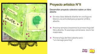 Pedro
Armijo
Caption Lorem Ipsum
Proyecto artístico N°II
Desarrollar proyecto colectivo sobre un libro
abierto
► En esta clase deberás diseñar en una hoja en
blanco una actividad para proponer al libro
abierto.
► Proxima semana crearemos la primera hoja del
libro abierto.Te aconsejo comenzara reunir los
materiales.
► Primera hoja del libro abierto será:
“un mensaje para hoy”
 