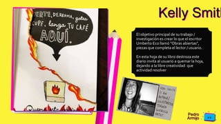 Pedro
Armijo
Kelly Smith
El objetivo principal de su trabajo /
investigación es crear lo que el escritor
Umberto Eco llamó "Obras abiertas",
piezas que completa el lector / usuario.
En esta hoja de su libro destroza este
diario invita al usuario a quemar la hoja,
dejando a la libre creatividad que
actividad resolver
 