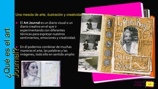 Pedro
Armijo
¿Quéeselart
Journal?Una mescla de arte, ilustración y creatividad
► El Art Journal es un diario visual o un
diario creativo en el que ir
experimentando con diferentes
técnicas para expresar nuestros
sentimientos, emociones y creatividad.
► En él podemos combinar de muchas
maneras el arte, las palabras y las
imágenes, todo ello en sentido amplio
 