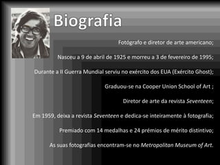 Fotógrafo e diretor de arte americano;

          Nasceu a 9 de abril de 1925 e morreu a 3 de fevereiro de 1995;

Durante a II Guerra Mundial serviu no exército dos EUA (Exército Ghost);

                             Graduou-se na Cooper Union School of Art ;

                                    Diretor de arte da revista Seventeen;

Em 1959, deixa a revista Seventeen e dedica-se inteiramente à fotografia;

          Premiado com 14 medalhas e 24 prémios de mérito distintivo;

      As suas fotografias encontram-se no Metropolitan Museum of Art.
 
