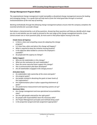 ARTK Consulting Change Management Program Model:


Change Management Program Model:

The organizational change management model exemplifies a disciplined change management process for leading
and managing change. It is a guide that will help lead us from the initial good idea through to eventual
institutionalization of the new way of working.

Working methodically through the following change management phases ensures that the company completes the
essential activities for successful change:

Each phase is characterized by a set of key questions. Answering these questions will help you identify which stage
you are in and whether you are ready to proceed to the next stage of the change management process. If you
cannot answer one or more questions fully, do more work in that phase before moving to the next.

    Create Sense of Urgency:
        Is there a clear and compelling reason for adopting this change
        program?
        Is it clear how, when and where this change will happen?
        What is required to keep the initiative moving forward?
        Is the objective data needed to convince the employee’s
        available?
        Do people feel the urgency to change?
    Gather Support:
       Who are the stakeholders in this change?
       What are the motivators for each stakeholder?
       Does the senior executive team support this change?
       Has a communication plan been developed?
       Are all stakeholders engaged in the change process?
    Articulate Goals:
        Do stakeholders take ownership of the vision and goals?
        Are program goals?
        Are people involved in devolving the goals to lower levels of
        the organization?
        Are implementation plans in place supporting attainment of
        goals?
        Are performance measurement and reporting systems set up?
    Nominate Roles:
        Are change management and new operational accountabilities
        clear?
        Are the right people selected for the right goals?
        Do people with responsibilities have the necessary skills?
        Are Project Management principles and methods being used?
        Is the proportion of goal and task assignment appropriate?




                                          Confidential and Proprietary
                                                       1
 