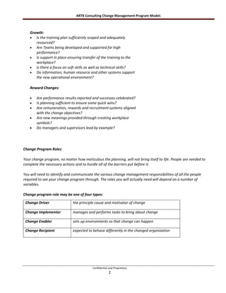 ARTK Consulting Change Management Program Model:



    Growth:
       Is the training plan sufficiently scoped and adequately
       resourced?
       Are Teams being developed and supported for high
       performance?
       Is support in place ensuring transfer of the training to the
       workplace?
       Is there a focus on soft skills as well as technical skills?
       Do information, human resource and other systems support
       the new operational environment?

    Reward Changes:

        Are performance results reported and successes celebrated?
        Is planning sufficient to ensure some quick wins?
        Are remuneration, rewards and recruitment systems aligned
        with the change objectives?
        Are new meanings provided through creating workplace
        symbols?
        Do managers and supervisors lead by example?




Change Program Roles

Your change program, no matter how meticulous the planning, will not bring itself to life. People are needed to
complete the necessary actions and to hurdle all of the barriers put before it.

You will need to identify and communicate the various change management responsibilities of all the people
required to see your change program through. The roles you will actually need will depend on a number of
variables.

Change program role may be one of four types:

 Change Driver                the principle cause and motivator of change

 Change Implementer           manages and performs tasks to bring about change

 Change Enabler               sets up environments so that change can happen

 Change Recipient             expected to behave differently in the changed organization




                                          Confidential and Proprietary
                                                       2
 